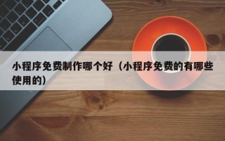 滑县小程序免费制作哪个好（小程序免费的有哪些使用的）