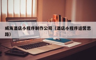 滑县威海酒店小程序制作公司（酒店小程序运营思路）